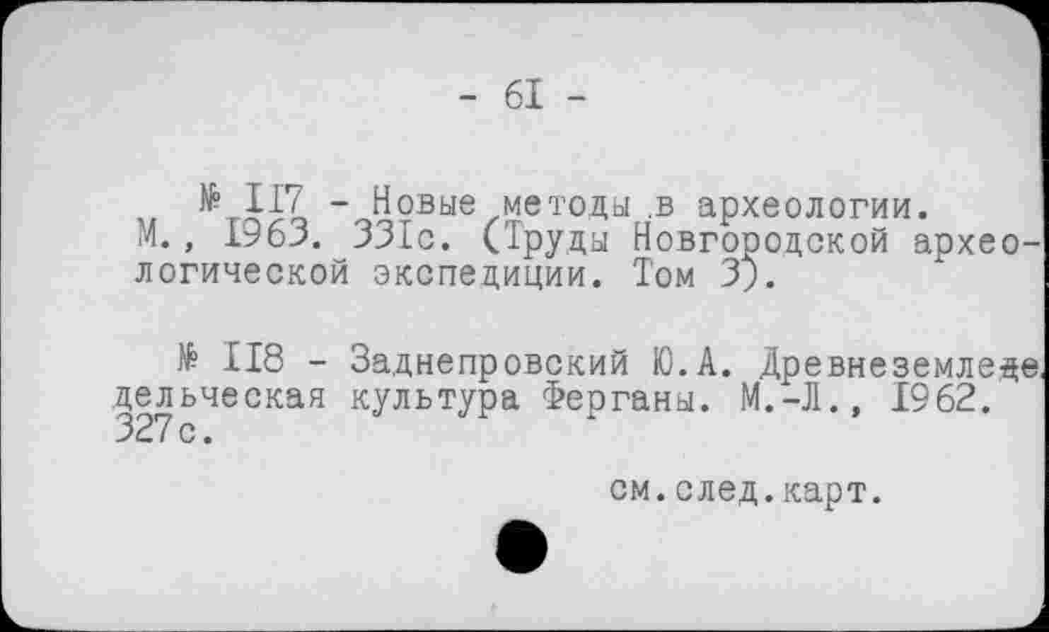 ﻿- 61 -
№ П7 - Новые методы .в археологии.
і4., 1963. ЗЗІс. (Труды Новгородской археологической экспедиции. Том 3;.
$ 118 - Заднепровский Ю.А. Древнеземледе дельческая культура Ферганы. М.-Л.» 1962. 327с.
см.след.карт.